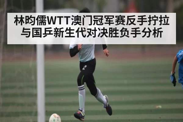 林昀儒WTT澳门冠军赛反手拧拉与国乒新生代对决胜负手分析 - CS2