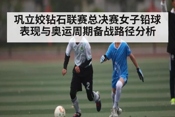 巩立姣钻石联赛总决赛女子铅球表现与奥运周期备战路径分析 - CS2